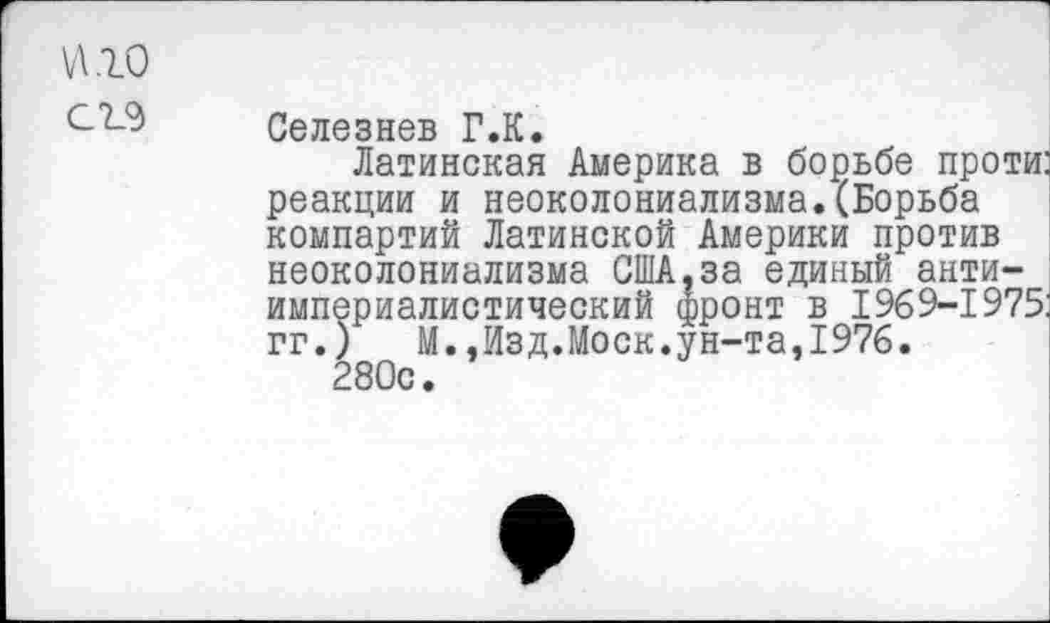 ﻿\Л.1О
Селезнев Г.К.
Латинская Америка в борьбе проти: реакции и неоколониализма.(Борьба компартий Латинской Америки против неоколониализма США,за единый антиимпериалистический фронт в 1969-1975, гг.)	М.,Изд.Моск.ун-та,1976.
280с.